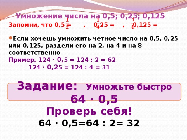 Умножение числа на 0,5; 0,25; 0,125 Запомни, что 0,5 = , 0,25 = , 0,125 =  Если хочешь умножить четное число на 0,5, 0,25 или 0,125, раздели его на 2, на 4 и на 8 соответственно Пример.  124 ∙ 0, 5 = 124 : 2 = 62   124 ∙ 0,2 5 = 124 : 4 = 31   Задание: Умножьте быстро 64 ∙ 0,5 Проверь себя! 64 ∙ 0,5=64 : 2= 32