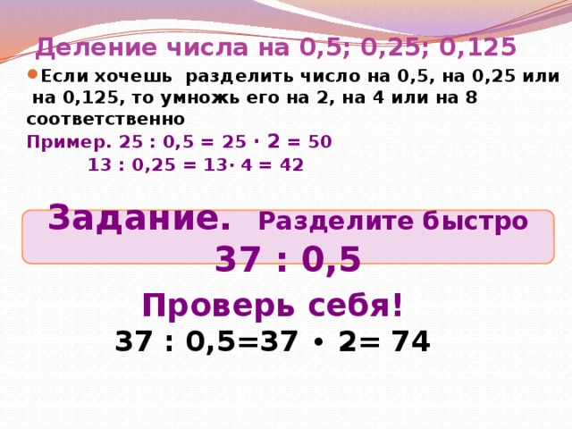 Деление числа на 0,5; 0,25; 0,125 Если хочешь разделить число на 0,5, на 0,25 или  на 0,125, то умножь его на 2, на 4 или на 8 соответственно Пример.  25 : 0,5 = 25 ∙ 2 = 50   13 : 0,25  = 13 ∙ 4 = 42 Задание. Разделите быстро 37 : 0,5 Проверь себя! 37 : 0,5=37 ∙ 2= 74