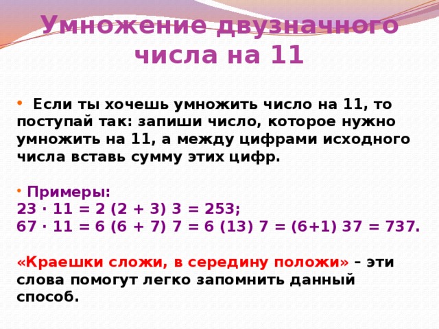Умножение двузначного числа на 11  Если ты хочешь умножить число на 11, то поступай так: запиши число, которое нужно умножить на 11, а между цифрами исходного числа вставь сумму этих цифр.   Примеры: 23 ∙ 11 = 2 (2 + 3) 3 = 253; 67 ∙ 11 = 6 (6 + 7) 7 = 6 (13) 7 = (6+1) 37 = 737.  «Краешки сложи, в середину положи» – эти слова помогут легко запомнить данный способ.