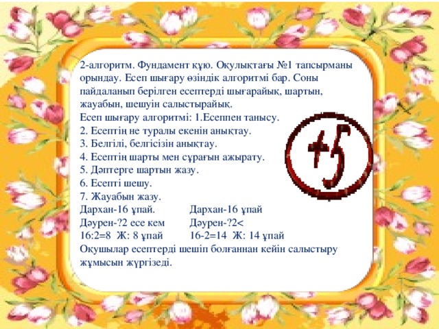 2-алгоритм. Фундамент құю. Оқулықтағы №1 тапсырманы орындау. Есеп шығару өзіндік алгоритмі бар. Соны пайдаланып берілген есептерді шығарайық, шартын, жауабын, шешуін салыстырайық. Есеп шығару алгоритмі: 1.Есеппен танысу. 2. Есептің не туралы екенін анықтау. 3. Белгілі, белгісізін анықтау. 4. Есептің шарты мен сұрағын ажырату. 5. Дәптерге шартын жазу. 6. Есепті шешу. 7. Жауабын жазу. Дархан-16 ұпай.   Дархан-16 ұпай Дәурен-?2 есе кем   Дәурен-?216:2=8 Ж: 8 ұпай   16-2=14 Ж: 14 ұпай Оқушылар есептерді шешіп болғаннан кейін салыстыру жұмысын жүргізеді.