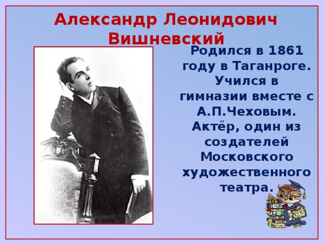 Александр Леонидович Вишневский   Родился в 1861 году в Таганроге. Учился в гимназии вместе с А.П.Чеховым. Актёр, один из создателей Московского художественного театра.