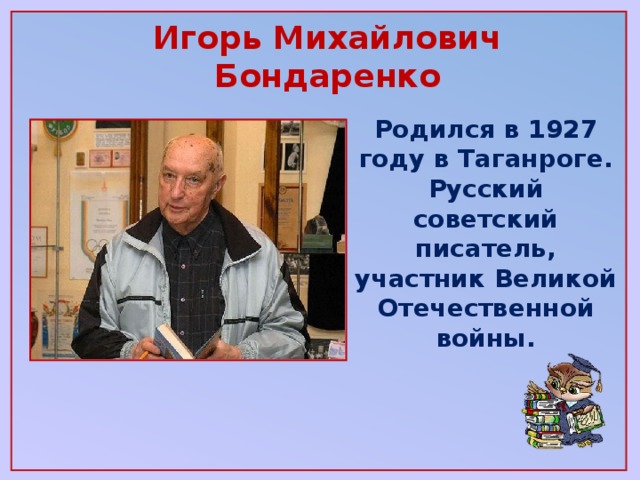 Игорь Михайлович Бондаренко   Родился в 1927 году в Таганроге. Русский советский писатель, участник Великой Отечественной войны.