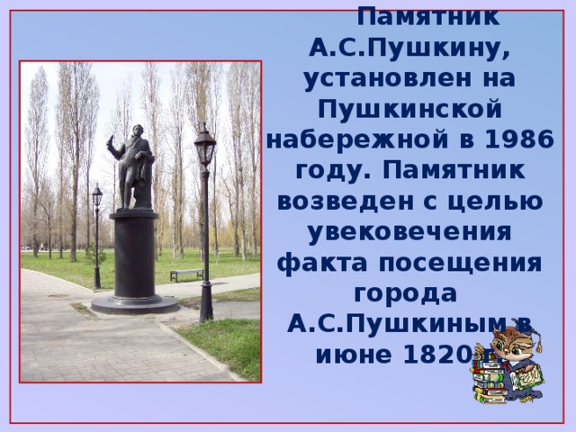 Памятник А.С.Пушкину, установлен на Пушкинской набережной в 1986 году. Памятник возведен с целью увековечения факта посещения города А.С.Пушкиным в июне 1820 г.