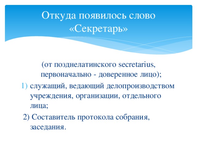 Откуда появилось слово «Секретарь» (от позднелатинского secretarius, первоначально - доверенное лицо); служащий, ведающий делопроизводством учреждения, организации, отдельного лица;  2) Составитель протокола собрания, заседания.