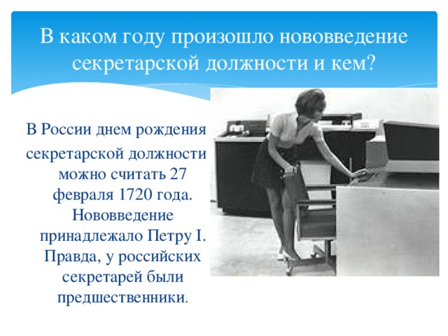 В каком году произошло нововведение секретарской должности и кем? В России днем рождения секретарской должности можно считать 27 февраля 1720 года. Нововведение принадлежало Петру I. Правда, у российских секретарей были предшественники .