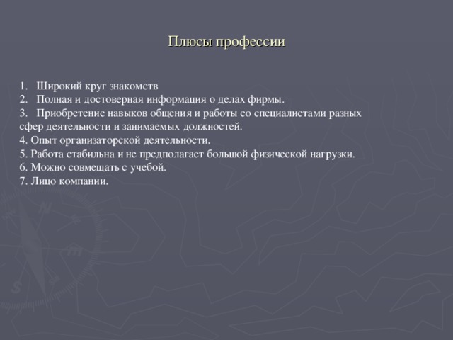 Плюсы профессии Широкий круг знакомств Полная и достоверная информация о делах фирмы. Приобретение навыков общения и работы со специалистами разных сфер деятельности и занимаемых должностей. 4. Опыт организаторской деятельности. 5. Работа стабильна и не предполагает большой физической нагрузки. 6. Можно совмещать с учебой. 7. Лицо компании.