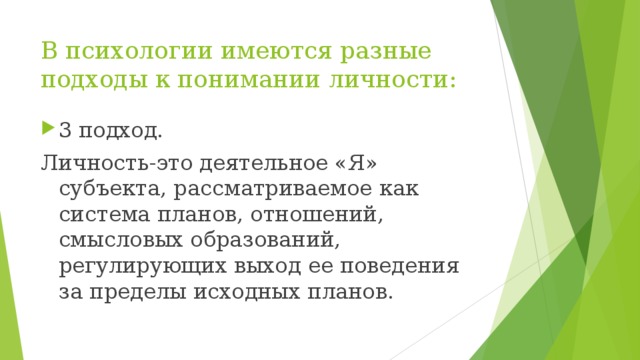 В психологии имеются разные подходы к понимании личности: 3 подход. Личность-это деятельное «Я» субъекта, рассматриваемое как система планов, отношений, смысловых образований, регулирующих выход ее поведения за пределы исходных планов.