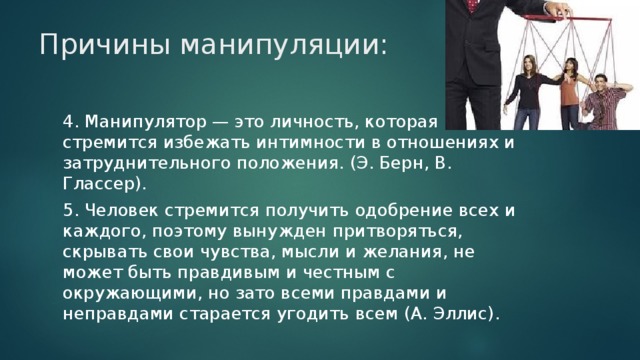 Причины манипуляции: 4. Манипулятор — это личность, которая стремится избежать интимности в отношениях и затруднительного положения. (Э. Берн, В. Глассер). 5. Человек стремится получить одобрение всех и каждого, поэтому вынужден притворяться, скрывать свои чувства, мысли и желания, не может быть правдивым и честным с окружающими, но зато всеми правдами и неправдами старается угодить всем (А. Эллис).