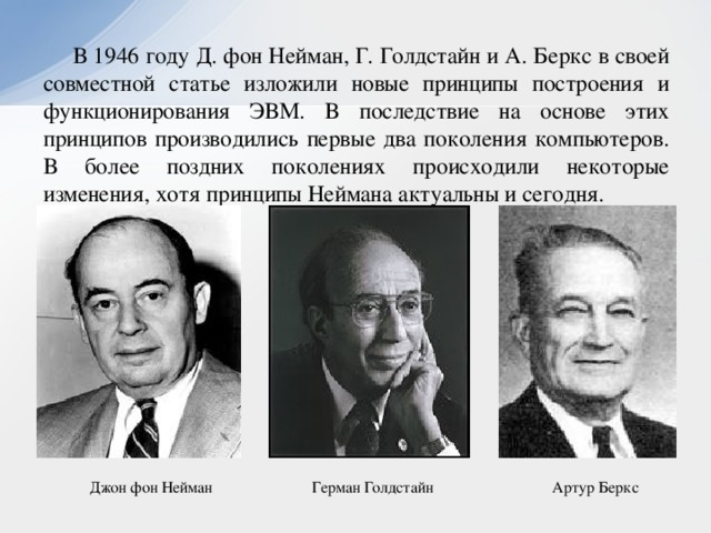 В 1946 году Д. фон Нейман, Г. Голдстайн и А. Беркс в своей совместной статье изложили новые принципы построения и функционирования ЭВМ. В последствие на основе этих принципов производились первые два поколения компьютеров. В более поздних поколениях происходили некоторые изменения, хотя принципы Неймана актуальны и сегодня. Герман Голдстайн Артур Беркс Джон фон Нейман