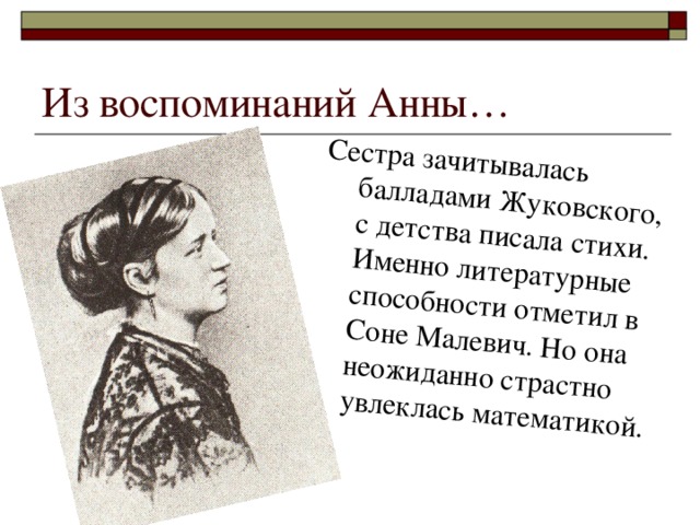 Сестра зачитывалась балладами Жуковского, с детства писала стихи. Именно литературные способности отметил в Соне Малевич. Но она неожиданно страстно увлеклась математикой. Из воспоминаний Анны…