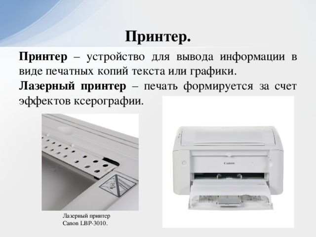 Принтер. Принтер – устройство для вывода информации в виде печатных копий текста или графики. Лазерный принтер – печать формируется за счет эффектов ксерографии. Лазерный принтер Canon LBP-3010.