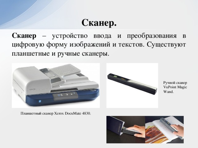Сканер. Сканер – устройство ввода и преобразования в цифровую форму изображений и текстов. Существуют планшетные и ручные сканеры. Ручной сканер VuPoint Magic Wand. Планшетный сканер Xerox DocuMate 4830.