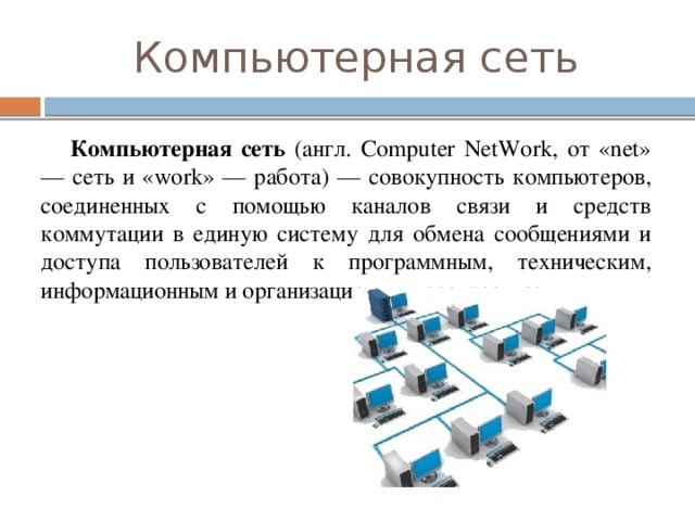 Компьютерная сеть  Компьютерная сеть (англ. Computer NetWork, от «net» — сеть и «work» — работа) — совокупность компьютеров, соединенных с помощью каналов связи и средств коммутации в единую систему для обмена сообщениями и доступа пользователей к программным, техническим, информационным и организационным ресурсам сети.