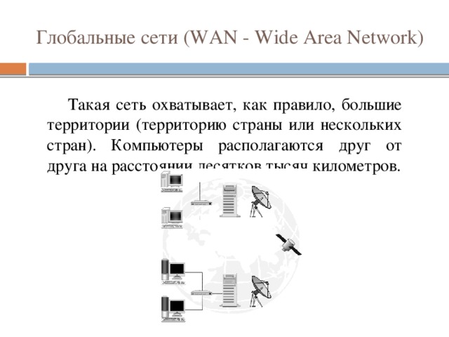 Глобальные сети (WAN - Wide Area Network)  Такая сеть охватывает, как правило, большие территории (территорию страны или нескольких стран). Компьютеры располагаются друг от друга на расстоянии десятков тысяч километров.