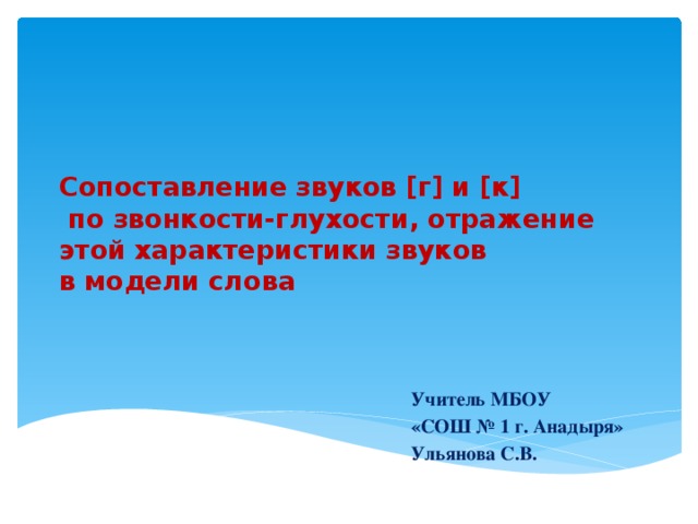 Сопоставление звуков [г] и [к]  по звонкости-глухости, отражение этой характеристики звуков  в модели слова Учитель МБОУ «СОШ № 1 г. Анадыря» Ульянова С.В.