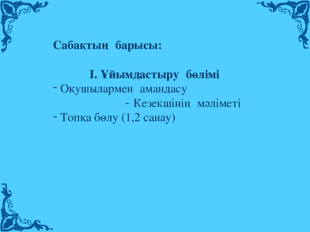 Сабақтың   барысы:           І. Ұйымдастыру   бөлімі Оқушылармен   амандасу - Кезекшінің   мәліметі Топқа бөлу (1,2 санау)  