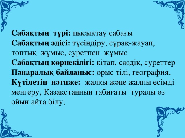 Сабақтың  түрі:  пысықтау сабағы Сабақтың әдісі:  түсіндіру, сұрақ-жауап, топтық  жұмыс, суретпен  жұмыс Сабақтың көрнекілігі:  кітап, сөздік, суреттер Пәнаралық байланыс:  орыс тілі, география. Күтілетін  нәтиже:   жалқы және жалпы есімді  меңгеру, Қазақстанның табиғаты  туралы өз ойын айта білу;