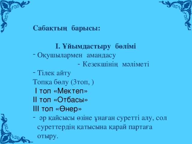 Сабақтың   барысы:           І. Ұйымдастыру   бөлімі Оқушылармен   амандасу - Кезекшінің   мәліметі Тілек айту Топқа бөлу (3топ, )  І топ «Мектеп» ІІ топ «Отбасы» ІІІ топ «Өнер»  әр қайсысы өзіне ұнаған суретті алу, сол суреттердің қатысына қарай партаға отыру.  