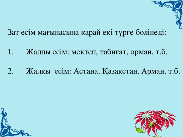 Зат есім мағынасына қарай екі түрге бөлінеді: 1.      Жалпы есім: мектеп, табиғат, орман, т.б. 2.      Жалқы  есім: Астана, Қазақстан, Арман, т.б .