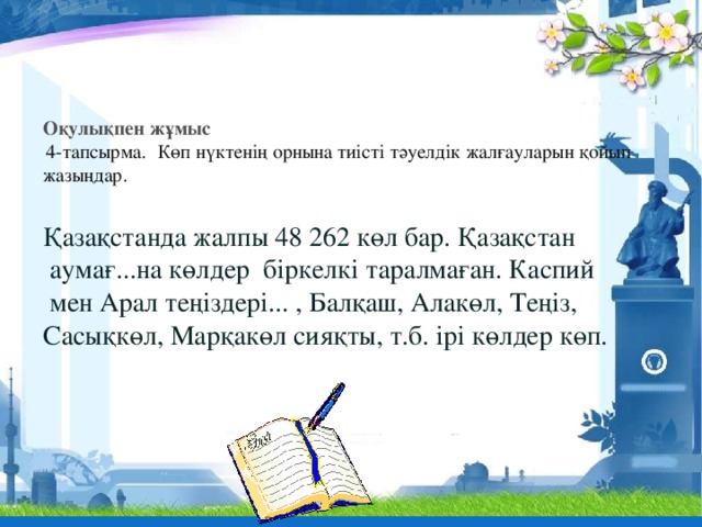           Оқулықпен жұмыс  4-тапсырма.   Көп нүктенің орнына тиісті тәуелдік жалғауларын қойып жазыңдар.   Қазақстанда жалпы 48 262 көл бар. Қазақстан  аумағ...на көлдер біркелкі таралмаған. Каспий  мен Арал теңіздері... , Балқаш, Алакөл, Теңіз, Сасықкөл, Марқакөл сияқты, т.б. ірі көлдер көп.