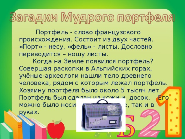 Портфель - слово французского происхождения. Состоит из двух частей. «Порт» - несу, «фель» - листы. Дословно переводится – ношу листы.  Когда на Земле появился портфель? Совершая раскопки в Альпийских горах, учёные-археологи нашли тело древнего человека, рядом с которым лежал портфель. Хозяину портфеля было около 5 тысяч лет. Портфель был сделан из кожи и досок. Его можно было носить как на спине, так и в руках.