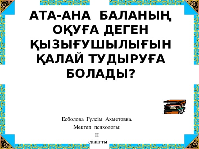 АТА-АНА БАЛАНЫҢ ОҚУҒА ДЕГЕН ҚЫЗЫҒУШЫЛЫҒЫН ҚАЛАЙ ТУДЫРУҒА БОЛАДЫ ?       Есболова Гүлсім Ахметовна. Мектеп психологы: ІІ  санатты