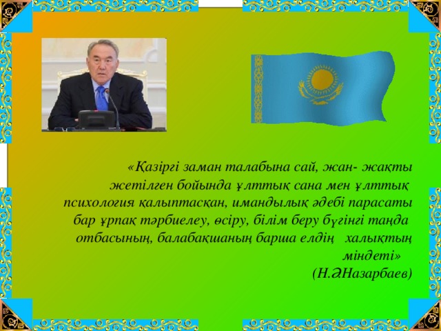 «Қазіргі заман талабына сай, жан- жақты  жетілген бойында ұлттық сана мен ұлттық  психология қалыптасқан, имандылық әдебі парасаты  бар ұрпақ тәрбиелеу, өсіру, білім беру бүгінгі таңда  отбасының, балабақшаның барша елдің халықтың міндеті»  (Н.Ә.Назарбаев)