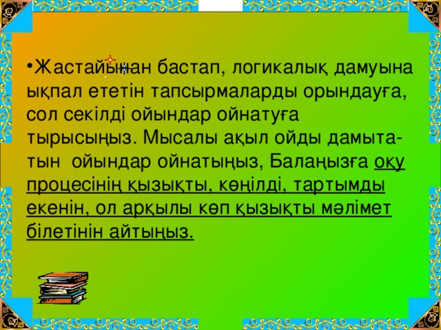 Жастайынан бастап, логикалық дамуына ықпал ететін тапсырмаларды орындауға, сол секілді ойындар ойнатуға тырысыңыз. Мысалы ақыл ойды дамыта-тын ойындар ойнатыңыз, Балаңызға оқу процесінің қызықты, көңілді, тартымды екенін, ол арқылы көп қызықты мәлімет білетінін айтыңыз.