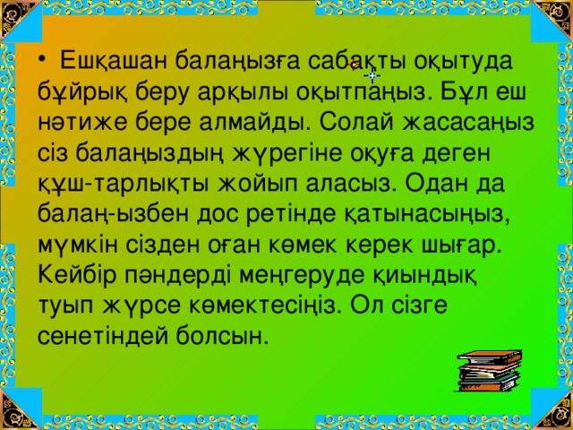   Ешқашан балаңызға сабақты оқытуда бұйрық беру арқылы оқытпаңыз. Бұл еш нәтиже бере алмайды. Солай жасасаңыз сіз балаңыздың жүрегіне оқуға деген құш-тарлықты жойып аласыз. Одан да балаң-ызбен дос ретінде қатынасыңыз, мүмкін сізден оған көмек керек шығар. Кейбір пәндерді меңгеруде қиындық туып жүрсе көмектесіңіз. Ол сізге сенетіндей болсын.