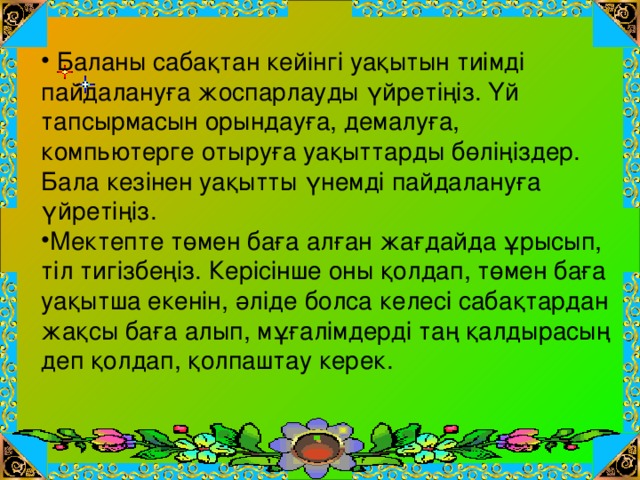 Баланы сабақтан кейінгі уақытын тиімді пайдалануға жоспарлауды үйретіңіз. Үй тапсырмасын орындауға, демалуға, компьютерге отыруға уақыттарды бөліңіздер. Бала кезінен уақытты үнемді пайдалануға үйретіңіз. Мектепте төмен баға алған жағдайда ұрысып, тіл тигізбеңіз. Керісінше оны қолдап, төмен баға уақытша екенін, әліде болса келесі сабақтардан жақсы баға алып, мұғалімдерді таң қалдырасың деп қолдап, қолпаштау керек.