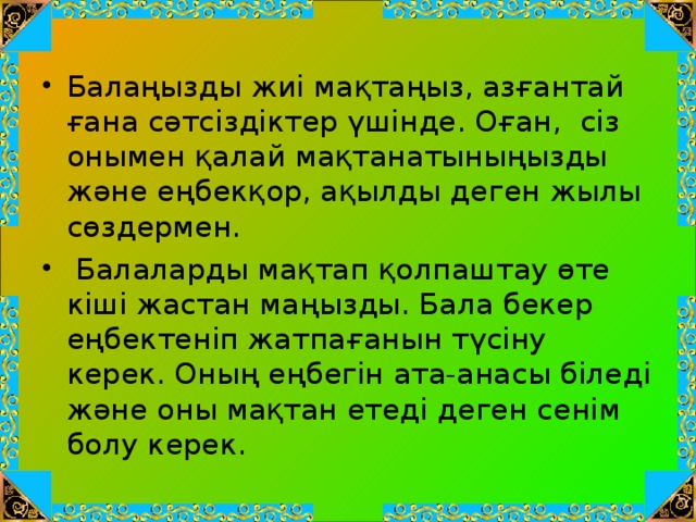 Балаңызды жиі мақтаңыз, азғантай ғана сәтсіздіктер үшінде. Оған,  сіз онымен қалай мақтанатыныңызды ж әне еңбекқор, ақылды деген жылы сөздермен.   Балаларды мақтап қолпаштау өте кіші жастан маңызды. Бала бекер еңбектеніп жатпағанын түсіну керек. Оның еңбегін ата-анасы біледі және оны мақтан етеді деген сенім болу керек.