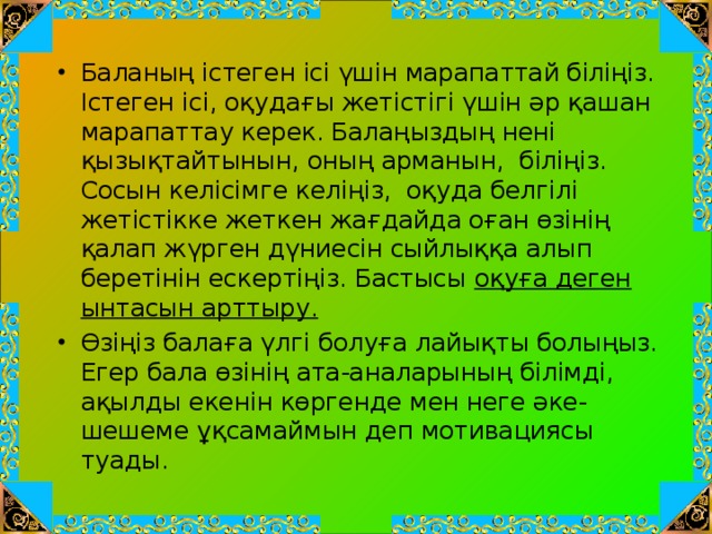 Баланың істеген ісі үшін марапаттай біліңіз. Істеген ісі, оқудағы жетістігі үшін әр қашан марапаттау керек. Балаңыздың нені қызықтайтынын, оның арманын,  біліңіз. Сосын келісімге келіңіз,  оқуда белгілі жетістікке жеткен жағдайда оған өзінің қалап жүрген дүниесін сыйлыққа алып беретінін ескертіңіз. Бастысы оқуға деген ынтасын арттыру.