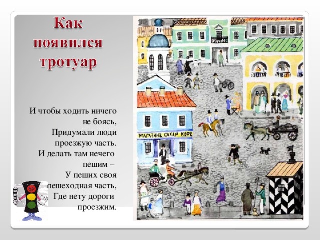 И чтобы ходить ничего не боясь, Придумали люди проезжую часть. И делать там нечего пешим – У пеших своя пешеходная часть,  Где нету дороги проезжим .