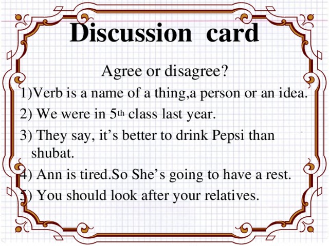 Discussion card Agree or disagree? 1)Verb is a name of a thing,a person or an idea. 2) We were in 5 th class last year. 3) They say, it’s better to drink Pepsi than shubat. 4) Ann is tired.So She’s going to have a rest. 5) You should look after your relatives.