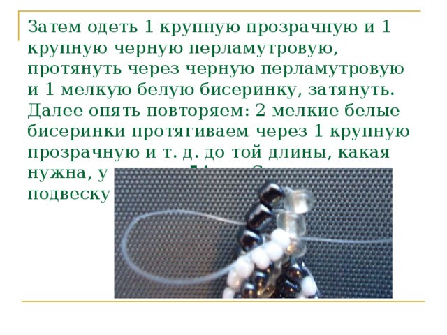 Затем одеть 1 крупную прозрачную и 1 крупную черную перламутровую, протянуть через черную перламутровую и 1 мелкую белую бисеринку, затянуть. Далее опять повторяем: 2 мелкие белые бисеринки протягиваем через 1 крупную прозрачную и т. д. до той длины, какая нужна, у нас она 54 см. Соединить подвеску в середине.