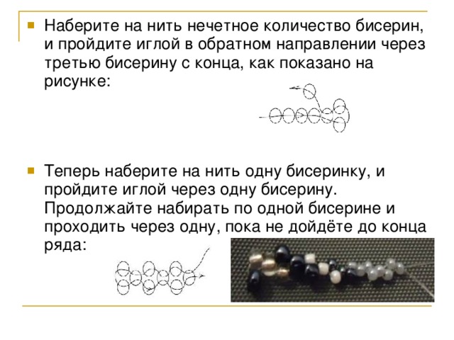 Наберите на нить нечетное количество бисерин, и пройдите иглой в обратном направлении через третью бисерину с конца, как показано на рисунке: Теперь наберите на нить одну бисеринку, и пройдите иглой через одну бисерину. Продолжайте набирать по одной бисерине и проходить через одну, пока не дойдёте до конца ряда: