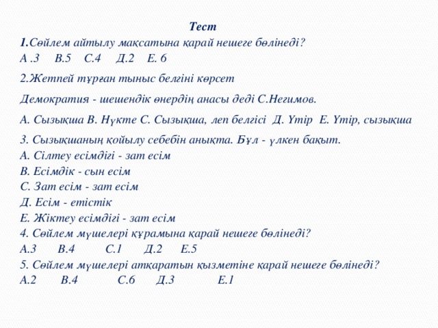 Тест 1. Сөйлем айтылу мақсатына қ арай нешеге б ө лінеді?  А .3 В.5 С.4 Д.2 Е. 6 2.Жетпей т ұ р ғ ан тыныс белгіні к ө рсет Демократия - шешендік ө нердің анасы деді С.Негимов. А. Сызы қ ша В. Нүкте С. Сызы қ ша, леп белгісі Д. Үтір Е. Үтір, сызы қ ша 3. Сызы қ шаның қ ойылу себебін аны қ та. Бұл - үлкен бақыт.  А. Сілтеу есімдігі - зат есім  В. Есімдік - сын есім  С. Зат есім - зат есім  Д. Есім - етістік  Е. Жіктеу есімдігі - зат есім  4. Сөйлем мүшелері құрамына қарай нешеге бөлінеді?  А.3 В.4 С.1 Д.2 Е.5  5. Сөйлем мүшелері атқаратын қызметіне қарай нешеге бөлінеді?  А.2 В.4 С.6 Д.3 Е.1