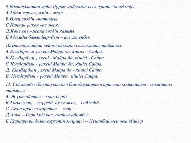 9.Бастауыштан кейін дұрыс қойылған сызықшаны белгілеңіз.  А.Адам керуен, өмір – жол.  В.Өлең сөздің –патшасы.  С.Наннан үлкен –ас жоқ.  Д.Көне сөз –жаңа сөздің қазығы  Е.Адамды бағындырудың – асылы еңбек 10.Бастауыштан кейін қойылған сызықшаны табыңыз.  А.Қыздардың үлкені Майра да, кішісі – Сайра.  В.Қыздардың үлкені - Майра да, кішісі - Сайра.  С.Қыздардың - үлкені Майра да, кішісі Сайра.  Д. Қыздардың үлкені Майра да - кішісі Сайра.  Е. Қыздардың - үлкені Майра, кішісі Сайра. 11. Сөйлемдегі бастауыш пен баяндауыштың арасына қойылатын сызықшаны табыңыз  А. Жұрт айтты – көне берді  В.Аяғы жоқ, - жүреді, аузы жоқ, - сөйлейді  С. Ағаш арасын қаратса – жоқ.  Д.Алыс – берісіміз көп, ағайын адамбыз.  Е.Қарқаралы деген округтің әміршісі – Құнанбай мен осы Майыр