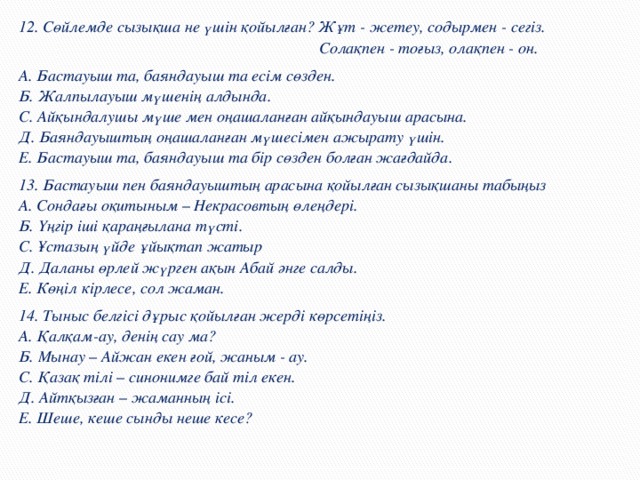 12. Сөйлемде сызықша не үшін қойылған? Жұт - жетеу, содырмен - сегіз.  Солақпен - тоғ ыз, ола қ пен - он. А. Бастауыш та, баяндауыш та есім с ө зден.  Б. Жалпылауыш м ү шенің алдында.  С. Ай қ ындалушы м ү ше мен о ң ашалан ғ ан ай қ ындауыш арасына.  Д. Баяндауышты ң о ң ашалан ғ ан м ү шесімен ажырату ү шін.  Е. Бастауыш та, баяндауыш та бір сөзден бол ғ ан жа ғ дайда. 13. Бастауыш пен баяндауышты ң арасына қ ойыл ғ ан сызы қ шаны табы ң ыз  А. Сонда ғ ы о қ итыным – Некрасовты ң  ө ле ң дері.  Б. Үңгір іші қ ара ңғ ылана т ү сті.  С. Ұстазы ң  ү йде ұ йы қ тап жатыр  Д. Даланы ө рлей ж ү рген а қ ын Абай ә нге салды.  Е. Кө ң іл кірлесе, сол жаман. 14. Тыныс белгісі дұрыс қойыл ғ ан жерді к ө рсеті ң із.  А. Қал қ ам-ау, дені ң сау ма?  Б. Мынау – Айжан екен ғ ой, жаным - ау.  С. Қаза қ тілі – синонимге бай тіл екен.  Д. Айт қ ыз ғ ан – жаманның ісі.  Е. Шеше, кеше сынды неше кесе?