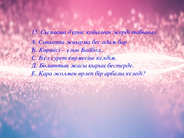 15. Сызықша дұрыс қойылғ ан жерді табы ң ыз А. Сыныпта жиырма бес адам бар  Б. Көршісі – ұ зын Байбол..  С. Б ұ л сурет к ө рмесіне келдім.  Д. Болаттың жасы қ ыры қ бестерде.  Е. Қара жолмен өрлеп бір арбалы келеді?