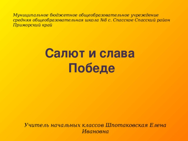 Муниципальное бюджетное общеобразовательное учреждение средняя общеобразовательная школа №8 с. Спасское Спасский район Приморский край Салют и слава Победе Учитель начальных классов Шпотаковская Елена Ивановна