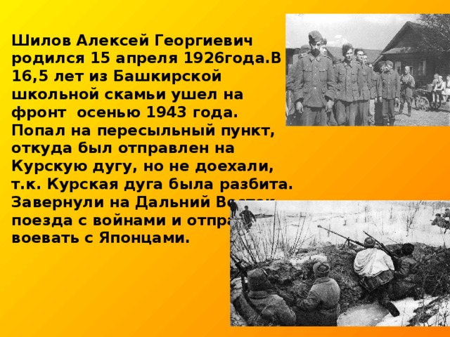 Шилов Алексей Георгиевич родился 15 апреля 1926года.В 16,5 лет из Башкирской школьной скамьи ушел на фронт осенью 1943 года. Попал на пересыльный пункт, откуда был отправлен на Курскую дугу, но не доехали, т.к. Курская дуга была разбита. Завернули на Дальний Восток поезда с войнами и отправили воевать с Японцами.