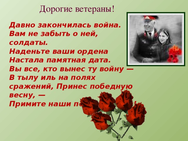 Дорогие ветераны! Давно закончилась война.  Вам не забыть о ней, солдаты.  Наденьте ваши ордена  Настала памятная дата.  Вы все, кто вынес ту войну —  В тылу иль на полях сражений, Принес победную весну, —  Примите наши поздравленья!