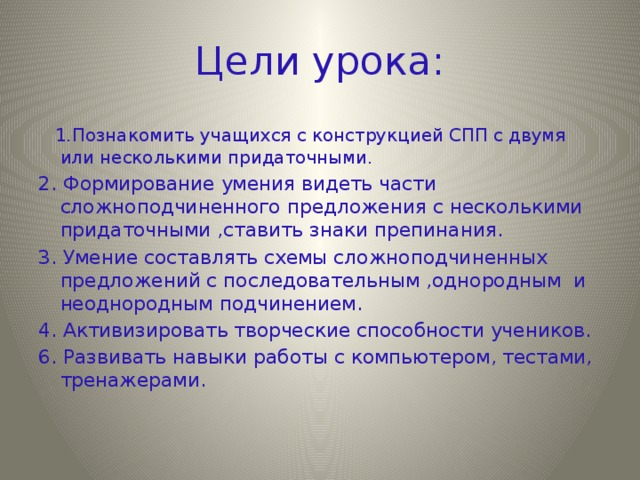 Цели урока:   1.Познакомить учащихся с конструкцией СПП с двумя или несколькими придаточными. 2. Формирование умения видеть части сложноподчиненного предложения с несколькими придаточными ,ставить знаки препинания. 3. Умение составлять схемы сложноподчиненных предложений с последовательным ,однородным и неоднородным подчинением. 4. Активизировать творческие способности учеников. 6. Развивать навыки работы с компьютером, тестами, тренажерами.