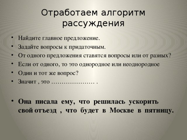 Отработаем алгоритм рассуждения Найдите главное предложение. Задайте вопросы к придаточным. От одного предложения ставятся вопросы или от разных? Если от одного, то это однородное или неоднородное Один и тот же вопрос? Значит , это ………………… .