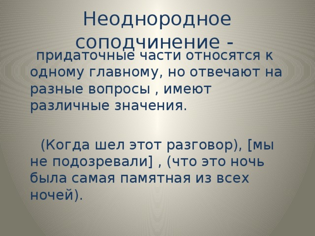 Неоднородное соподчинение -  придаточные части относятся к одному главному, но отвечают на разные вопросы , имеют различные значения.  (Когда шел этот разговор), [мы не подозревали] , (что это ночь была самая памятная из всех ночей).