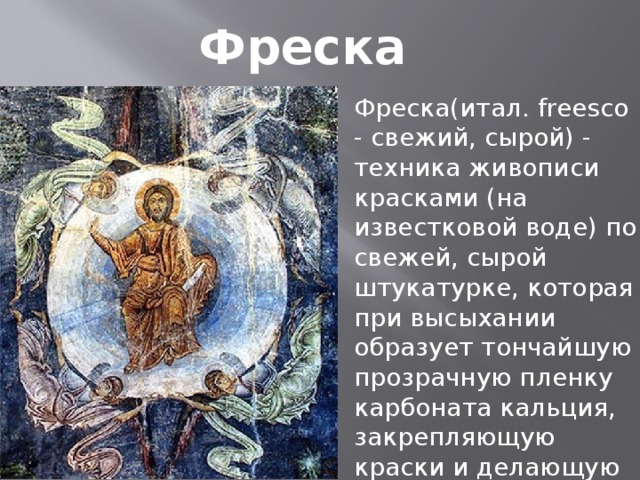 Фреска Фреска(итал. freesco - свежий, сырой) - техника живописи красками (на известковой воде) по свежей, сырой штукатурке, которая при высыхании образует тончайшую прозрачную пленку карбоната кальция, закрепляющую краски и делающую фреску долговечной.