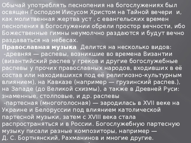 Обычай употреблять песнопения на богослужениях был освящен Господом Иисусом Христом на Тайной вечери и, как молитвенная жертва уст , с евангельских времен песнопения в богослужении обрели простор вечности, ибо Божественные гимны неумолчно раздаются и будут вечно раздаваться на небесах. Православная музыка  Делится на несколько видов:  -древняя — распевы, возникшие во времена Византии (византийский распев у греков и другие богослужебные распевы у прочих православных народов, входивших в её состав или находившихся под её религиозно-культурным влиянием), на Кавказе (например — грузинский распев.), на Западе (до Великой схизмы), а также в Древней Руси: знаменные, столповые, и др. распевы  -партесная (многоголосная) — зародилась в XVII веке на Украине и Белоруссии под влиянием католической партесной музыки, затем с XVIII века стала распространяться и в России. Богослужебную партесную музыку писали разные композиторы, например — Д. С. Бортнянский, Рахманинов и многие другие.  -духовные стихи и псалмы (это песни на духовные темы) — не богослужебная.