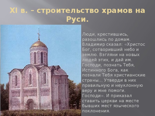 XI в. – строительство храмов на Руси. Люди, крестившись, разошлись по домам. Владимир сказал: «Христос Бог, сотворивший небо и землю. Взгляни на новых людей этих, и дай им. Господи, познать Тебя, Истинного Бога, как познали Тебя христианские страны… Утверди в них правильную и неуклонную веру и мне помоги. Господи». И приказал ставить церкви на месте бывших мест языческого поклонения.