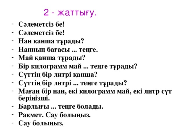 2 - жаттығу. Сәлеметсіз бе! Сәлеметсіз бе! Нан қанша тұрады? Нанның бағасы ... теңге. Май қанша тұрады? Бір килограмм май ... теңге тұрады? Сүттің бір литрі қанша? Сүттің бір литрі ... теңге тұрады? Маған бір нан, екі килограмм май, екі литр сүт беріңізші. Барлығы ... теңге болады. Рақмет. Сау болыңыз. Сау болыңыз.